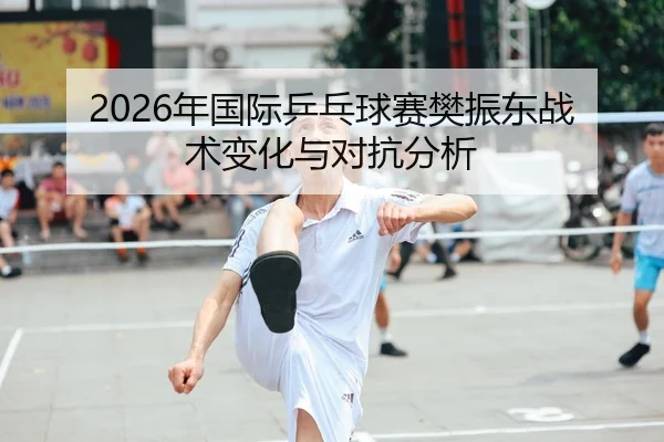 2026年国际乒乓球赛樊振东战术变化与对抗分析