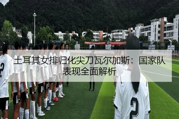 土耳其女排归化尖刀瓦尔加斯：国家队表现全面解析