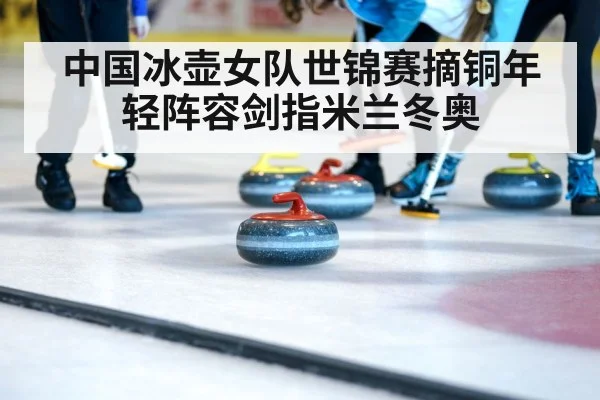 中国冰壶女队世锦赛摘铜年轻阵容剑指米兰冬奥