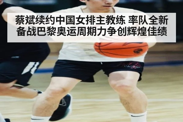 蔡斌续约中国女排主教练 率队全新备战巴黎奥运周期力争创辉煌佳绩